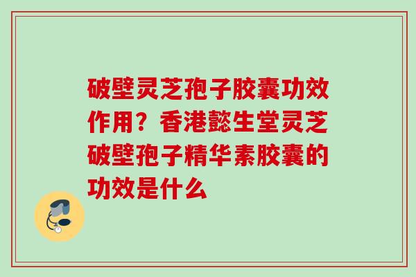 破壁灵芝孢子胶囊功效作用？香港懿生堂灵芝破壁孢子精华素胶囊的功效是什么
