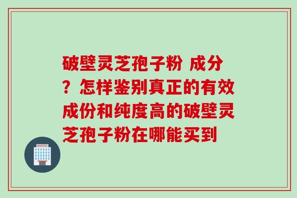 破壁灵芝孢子粉 成分？怎样鉴别真正的有效成份和纯度高的破壁灵芝孢子粉在哪能买到