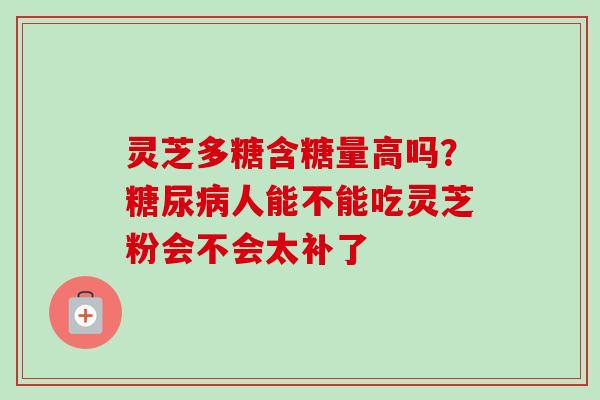 灵芝多糖含糖量高吗？糖尿病人能不能吃灵芝粉会不会太补了