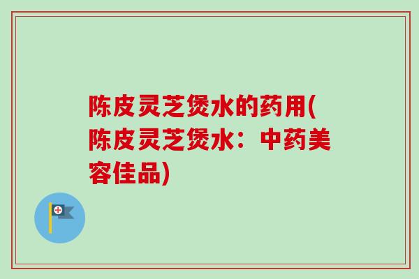 陈皮灵芝煲水的药用(陈皮灵芝煲水：美容佳品)