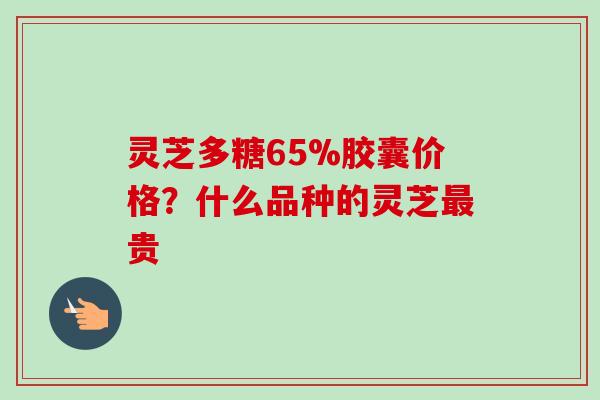 灵芝多糖65%胶囊价格？什么品种的灵芝贵