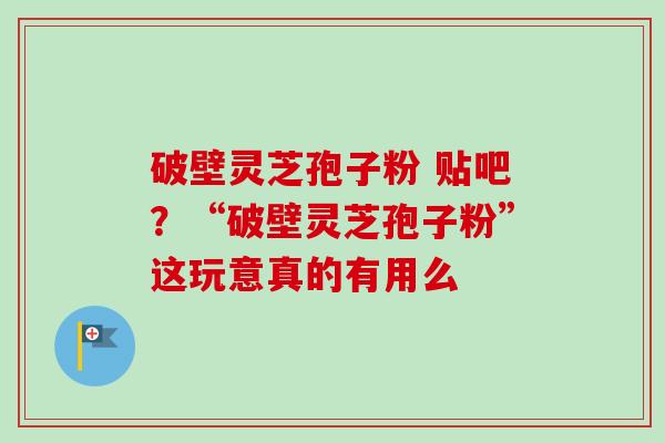 破壁灵芝孢子粉 贴吧？“破壁灵芝孢子粉”这玩意真的有用么