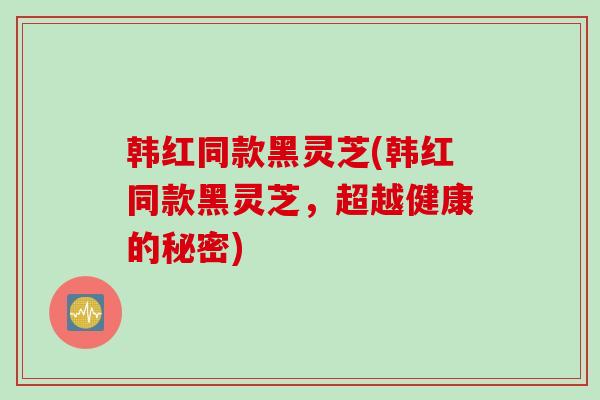 韩红同款黑灵芝(韩红同款黑灵芝，超越健康的秘密)