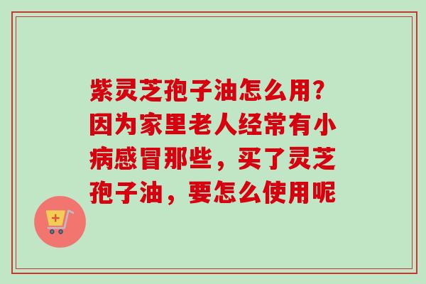 紫灵芝孢子油怎么用？因为家里老人经常有小那些，买了灵芝孢子油，要怎么使用呢