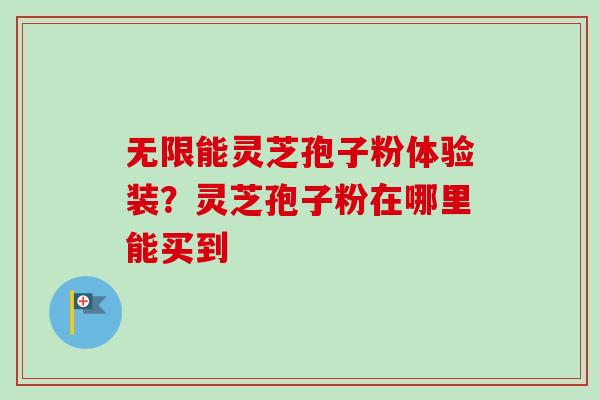 无限能灵芝孢子粉体验装？灵芝孢子粉在哪里能买到