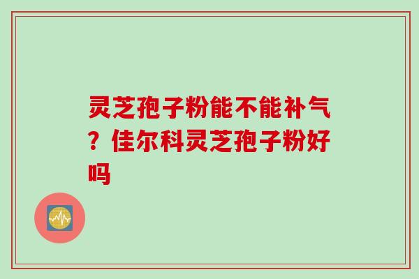 灵芝孢子粉能不能？佳尔科灵芝孢子粉好吗
