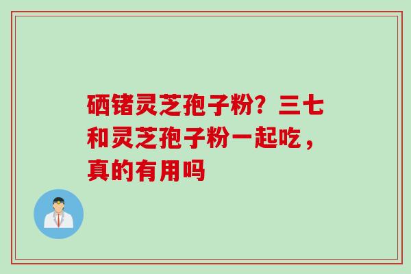 硒锗灵芝孢子粉？三七和灵芝孢子粉一起吃，真的有用吗