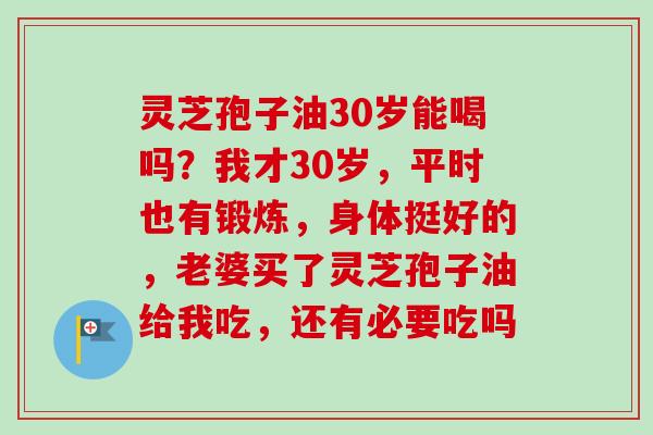 灵芝孢子油30岁能喝吗？我才30岁，平时也有锻炼，身体挺好的，老婆买了灵芝孢子油给我吃，还有必要吃吗