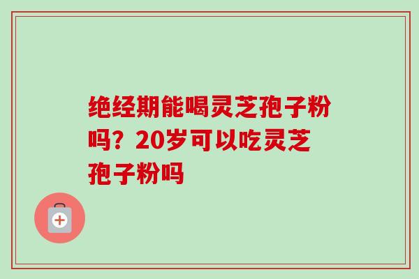 绝经期能喝灵芝孢子粉吗？20岁可以吃灵芝孢子粉吗