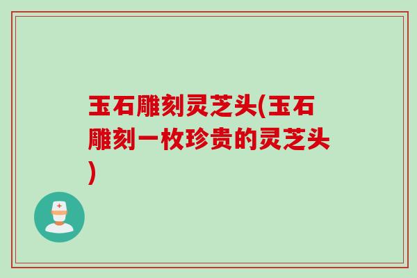 玉石雕刻灵芝头(玉石雕刻一枚珍贵的灵芝头)