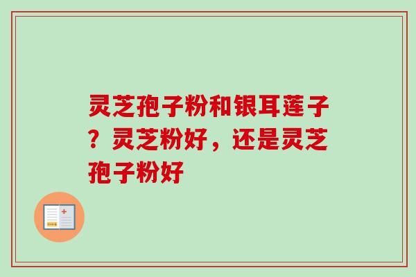 灵芝孢子粉和银耳莲子？灵芝粉好，还是灵芝孢子粉好