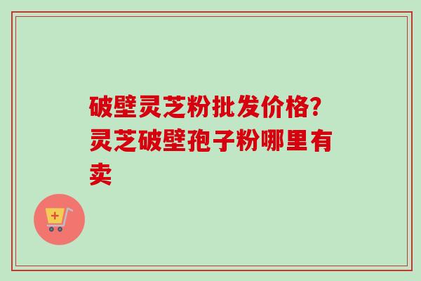 破壁灵芝粉批发价格？灵芝破壁孢子粉哪里有卖