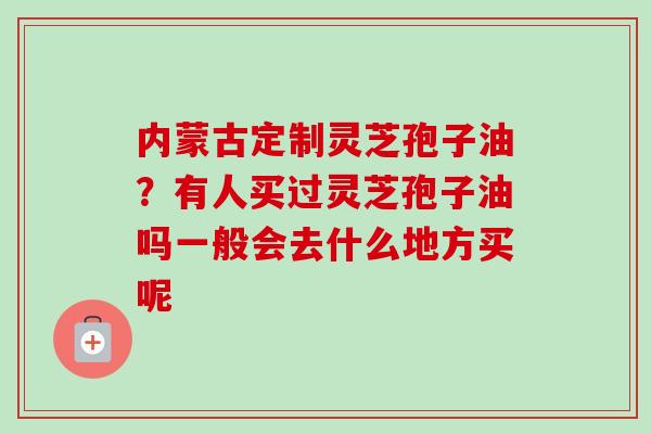 内蒙古定制灵芝孢子油？有人买过灵芝孢子油吗一般会去什么地方买呢