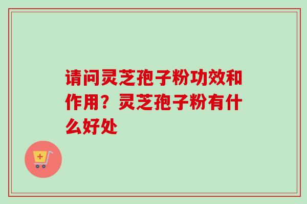 请问灵芝孢子粉功效和作用？灵芝孢子粉有什么好处