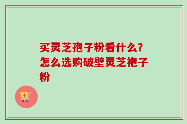 买灵芝孢子粉看什么？怎么选购破壁灵芝袍子粉