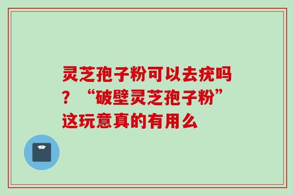 灵芝孢子粉可以去疣吗？“破壁灵芝孢子粉”这玩意真的有用么