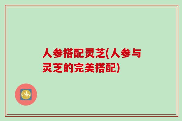 人参搭配灵芝(人参与灵芝的完美搭配)