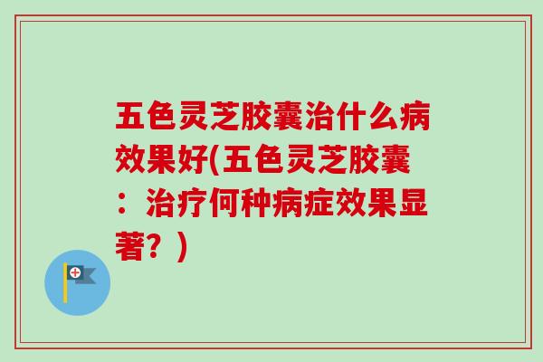五色灵芝胶囊什么效果好(五色灵芝胶囊：何种症效果显著？)