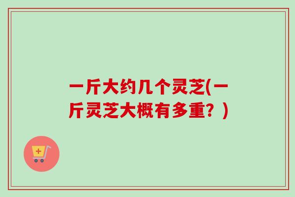一斤大约几个灵芝(一斤灵芝大概有多重？)