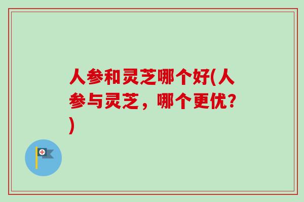 人参和灵芝哪个好(人参与灵芝，哪个更优？)
