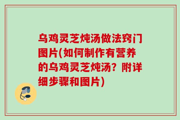 乌鸡灵芝炖汤做法窍门图片(如何制作有营养的乌鸡灵芝炖汤？附详细步骤和图片)