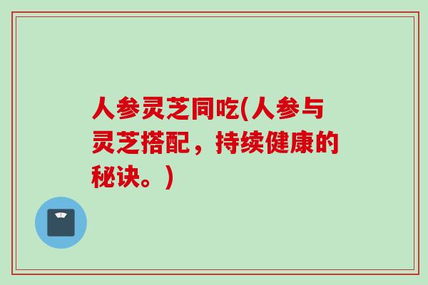 人参灵芝同吃(人参与灵芝搭配，持续健康的秘诀。)