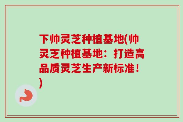 下帅灵芝种植基地(帅灵芝种植基地：打造高品质灵芝生产新标准！)