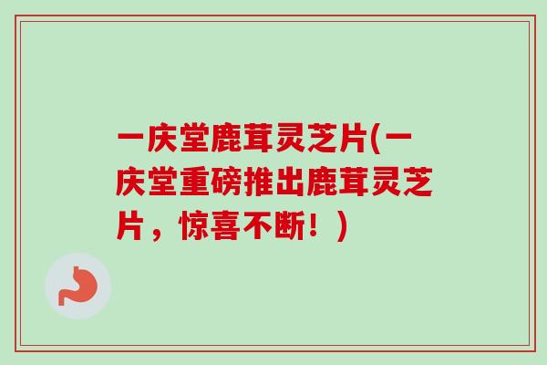 一庆堂鹿茸灵芝片(一庆堂重磅推出鹿茸灵芝片，惊喜不断！)