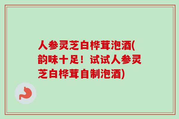 人参灵芝白桦茸泡酒(韵味十足！试试人参灵芝白桦茸自制泡酒)