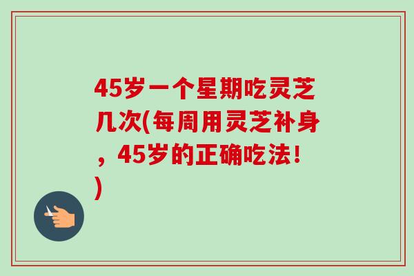 45岁一个星期吃灵芝几次(每周用灵芝补身，45岁的正确吃法！)