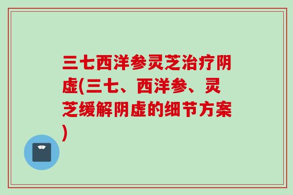三七西洋参灵芝阴虚(三七、西洋参、灵芝缓解阴虚的细节方案)