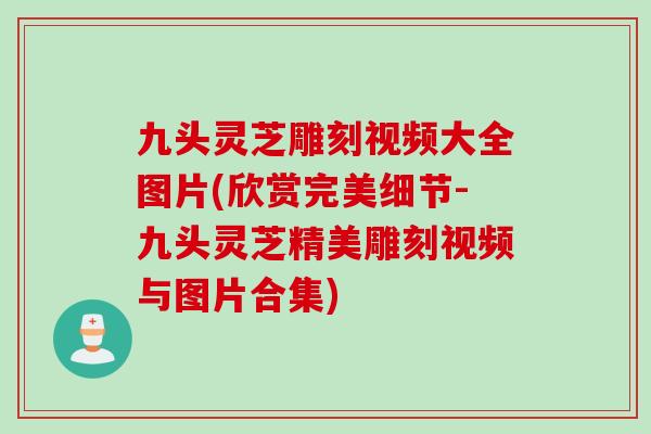 九头灵芝雕刻视频大全图片(欣赏完美细节-九头灵芝精美雕刻视频与图片合集)