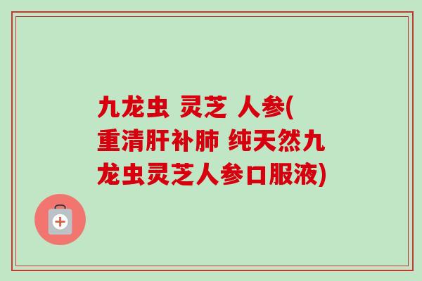 九龙虫 灵芝 人参(重清补 纯天然九龙虫灵芝人参口服液)