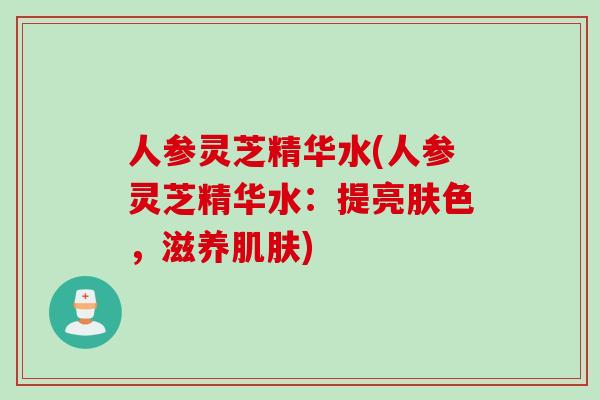 人参灵芝精华水(人参灵芝精华水：提亮肤色，滋养肌肤)