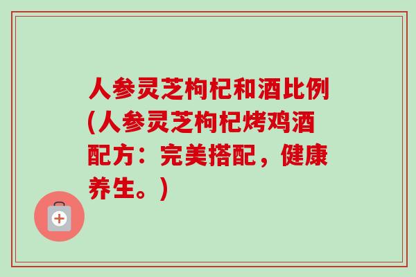 人参灵芝枸杞和酒比例(人参灵芝枸杞烤鸡酒配方：完美搭配，健康养生。)