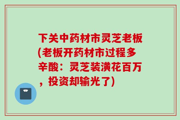 下关中药材市灵芝老板(老板开药材市过程多辛酸：灵芝装潢花百万，投资却输光了)