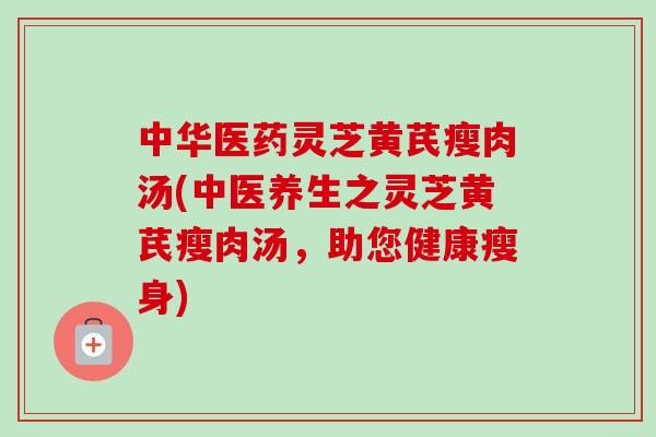 中华医药灵芝黄芪瘦肉汤(中医养生之灵芝黄芪瘦肉汤，助您健康瘦身)