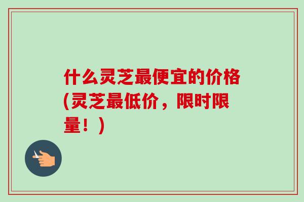 什么灵芝最便宜的价格(灵芝最低价，限时限量！)