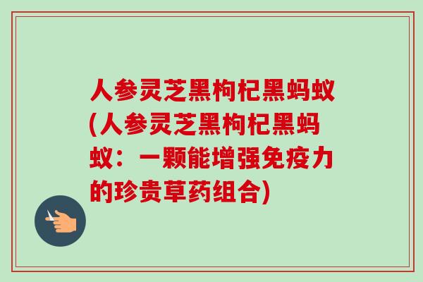 人参灵芝黑枸杞黑蚂蚁(人参灵芝黑枸杞黑蚂蚁：一颗能增强免疫力的珍贵草药组合)