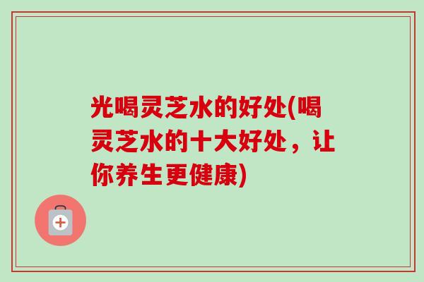 光喝灵芝水的好处(喝灵芝水的十大好处，让你养生更健康)