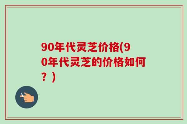 90年代灵芝价格(90年代灵芝的价格如何？)
