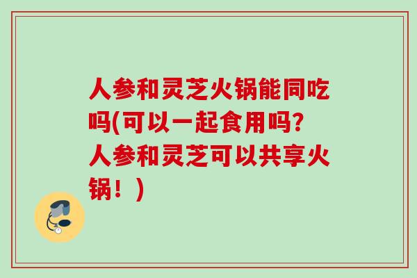 人参和灵芝火锅能同吃吗(可以一起食用吗？人参和灵芝可以共享火锅！)