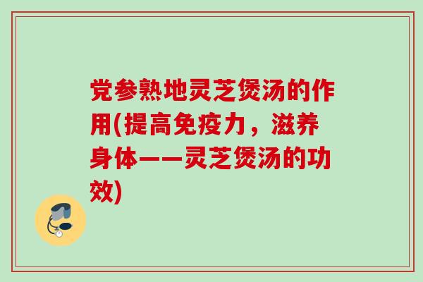 党参熟地灵芝煲汤的作用(提高免疫力，滋养身体——灵芝煲汤的功效)