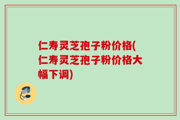 仁寿灵芝孢子粉价格(仁寿灵芝孢子粉价格大幅下调)