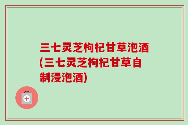 三七灵芝枸杞甘草泡酒(三七灵芝枸杞甘草自制浸泡酒)