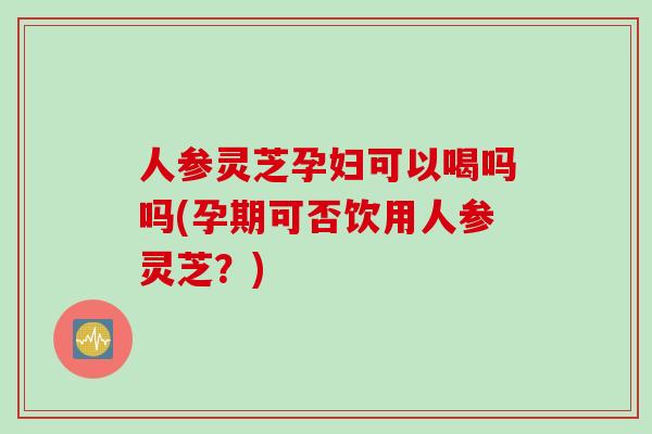 人参灵芝孕妇可以喝吗吗(孕期可否饮用人参灵芝？)