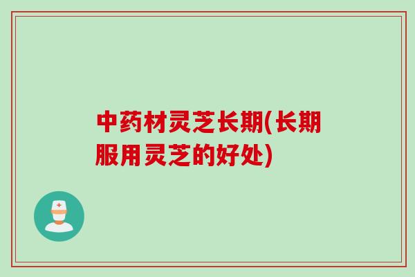材灵芝长期(长期服用灵芝的好处)