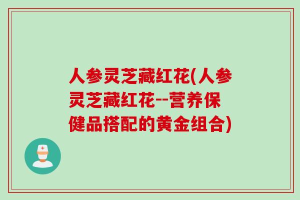 人参灵芝藏红花(人参灵芝藏红花--营养保健品搭配的黄金组合)