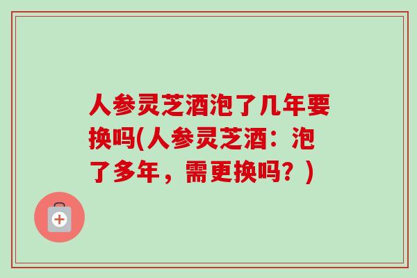 人参灵芝酒泡了几年要换吗(人参灵芝酒：泡了多年，需更换吗？)