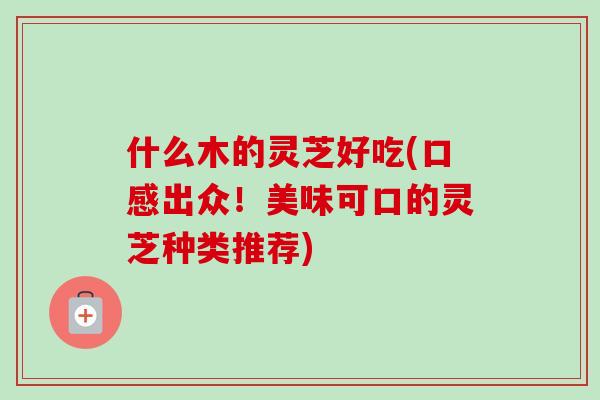 什么木的灵芝好吃(口感出众！美味可口的灵芝种类推荐)